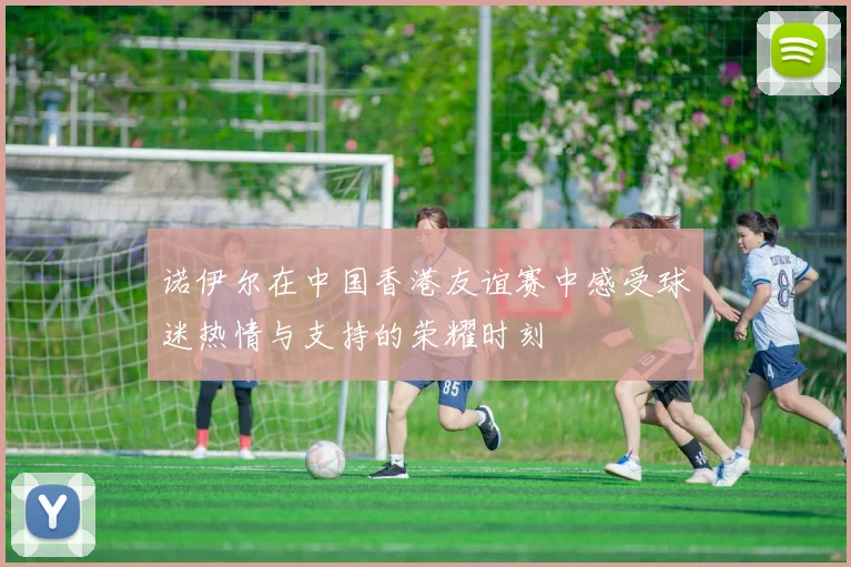 诺伊尔在中国香港友谊赛中感受球迷热情与支持的荣耀时刻