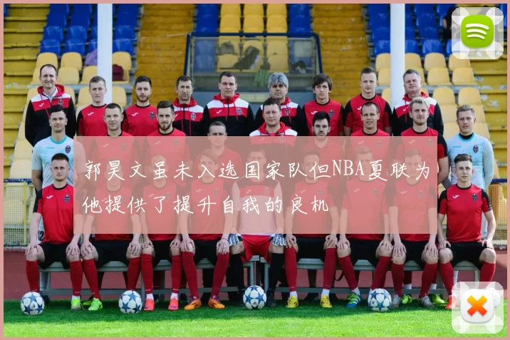 郭昊文虽未入选国家队但NBA夏联为他提供了提升自我的良机