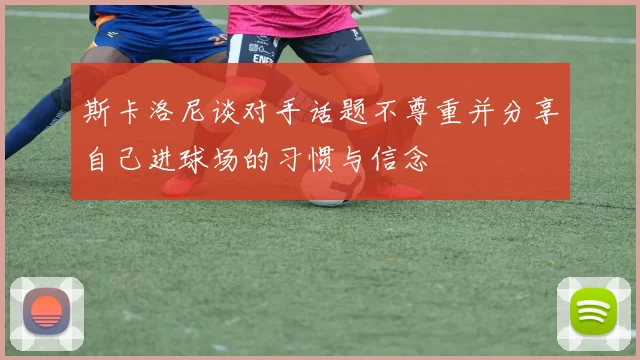 斯卡洛尼谈对手话题不尊重并分享自己进球场的习惯与信念