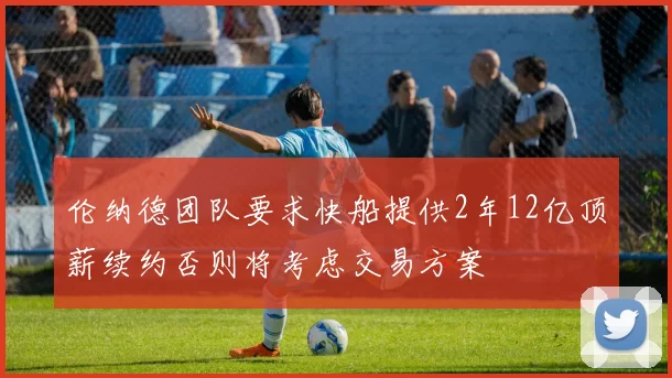 伦纳德团队要求快船提供2年12亿顶薪续约否则将考虑交易方案