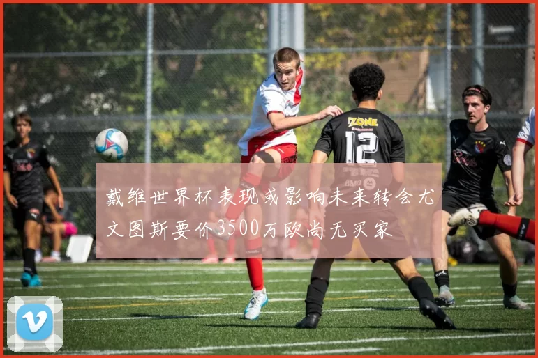 戴维世界杯表现或影响未来转会尤文图斯要价3500万欧尚无买家