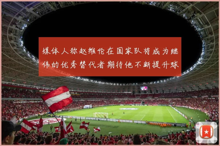 媒体人称赵维伦在国家队将成为继伟的优秀替代者期待他不断提升球技