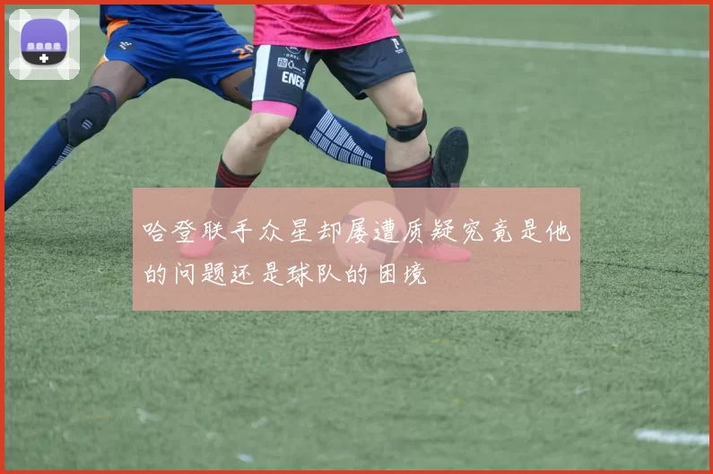 哈登联手众星却屡遭质疑究竟是他的问题还是球队的困境