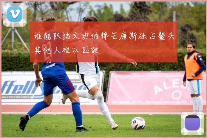谁能阻挡文班的锋芒唐斯独占鳌头其他人难以匹敌