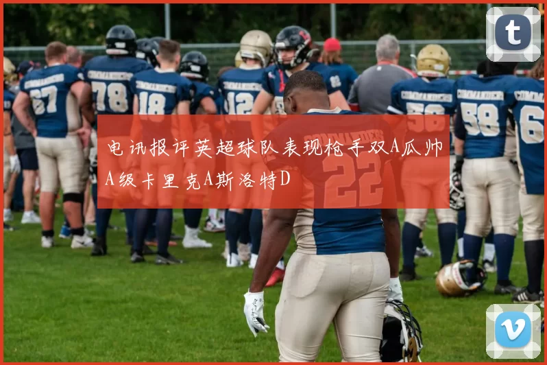 电讯报评英超球队表现枪手双A瓜帅A级卡里克A斯洛特D