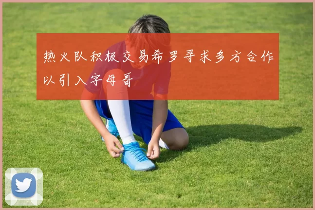 热火队积极交易希罗寻求多方合作以引入字母哥