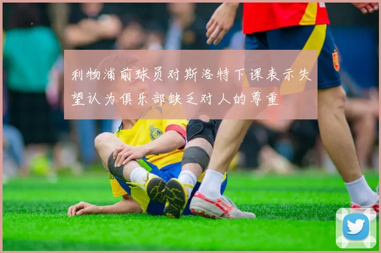 利物浦前球员对斯洛特下课表示失望认为俱乐部缺乏对人的尊重