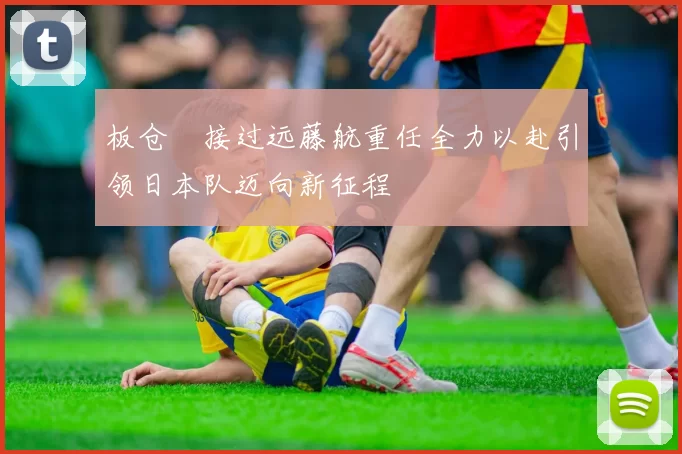 板仓滉接过远藤航重任全力以赴引领日本队迈向新征程