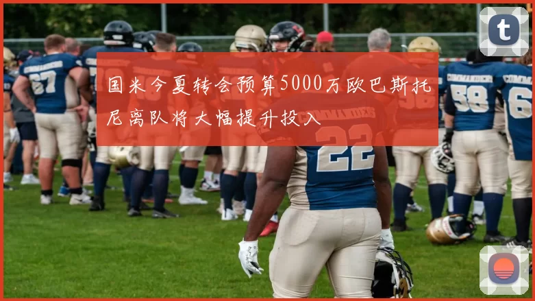 国米今夏转会预算5000万欧巴斯托尼离队将大幅提升投入