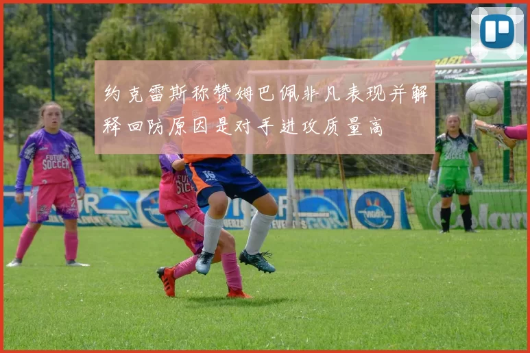 约克雷斯称赞姆巴佩非凡表现并解释回防原因是对手进攻质量高