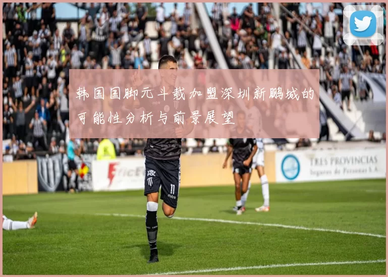 韩国国脚元斗载加盟深圳新鹏城的可能性分析与前景展望