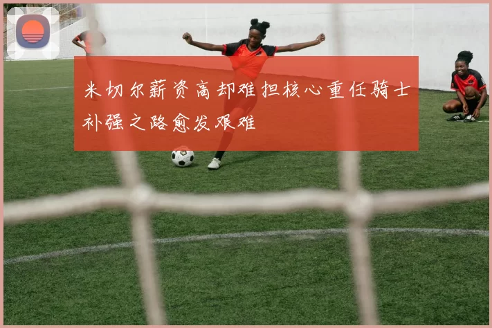 米切尔薪资高却难担核心重任骑士补强之路愈发艰难