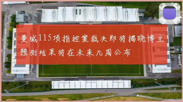曼城115项指控案裁决即将揭晓博主预测结果将在未来几周公布