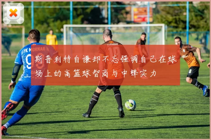 斯普利特自谦却不忘强调自己在球场上的高篮球智商与中锋实力