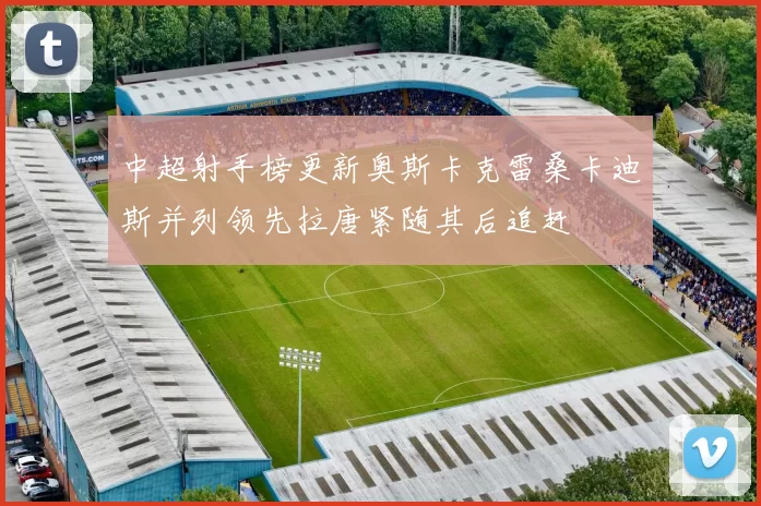中超射手榜更新奥斯卡克雷桑卡迪斯并列领先拉唐紧随其后追赶
