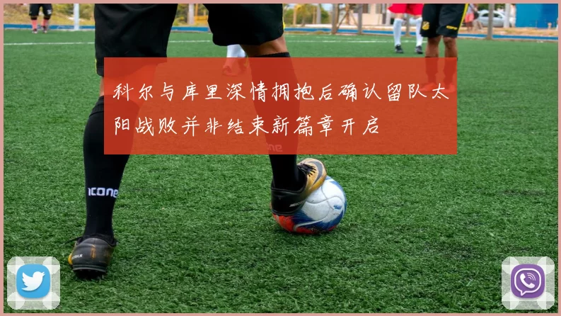 科尔与库里深情拥抱后确认留队太阳战败并非结束新篇章开启