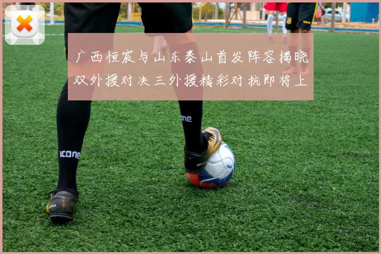 广西恒宸与山东泰山首发阵容揭晓双外援对决三外援精彩对抗即将上演