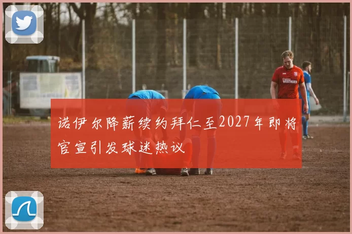 诺伊尔降薪续约拜仁至2027年即将官宣引发球迷热议